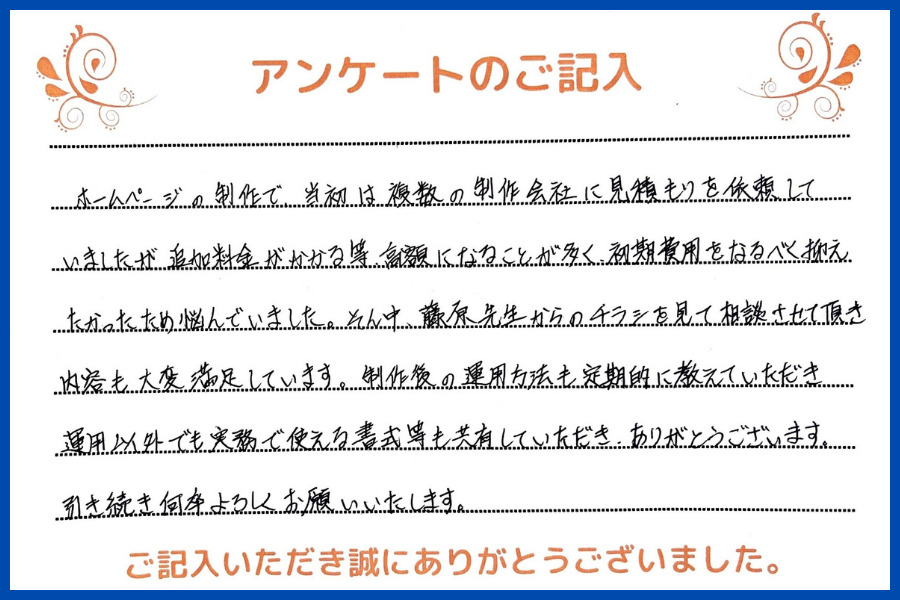 ホームページの制作で、当初は複数の制作会社に見積もりを依頼していましたが、追加料金がかかる等、高額になることが多く、初期費用をなるべく抑えたかったため悩んでいました。そんな中、藤原先生からのチラシを見て相談させていただき内容も大変満足しています。制作後の運用方法も定期的におしえていただき、運用以外でも実務で使える書式等も共有していただきありがとうございます。引き続き何卒よろしくお願いいたします。